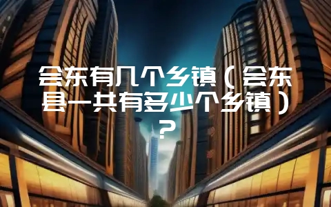会东有几个乡镇（会东县一共有多少个乡镇）？-会东网