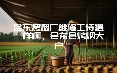 会东烤烟厂维修工待遇咋样啊，会东县烤烟大户-会东网