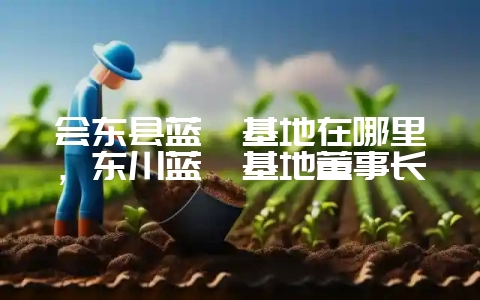 会东县蓝莓基地在哪里，东川蓝莓基地董事长-会东网