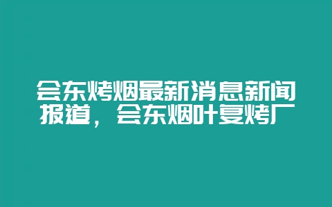 会东烤烟最新消息新闻报道，会东烟叶复烤厂-会东网