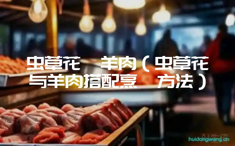 虫草花煲羊肉（虫草花与羊肉搭配烹饪方法）-会东网