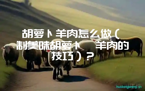 胡萝卜羊肉怎么做（炖制美味胡萝卜炖羊肉的技巧）？-会东网