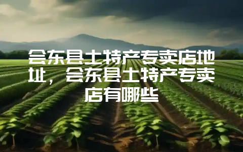 会东县土特产专卖店地址，会东县土特产专卖店有哪些-会东网