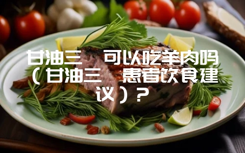 甘油三酯可以吃羊肉吗（甘油三酯患者饮食建议）？-会东网
