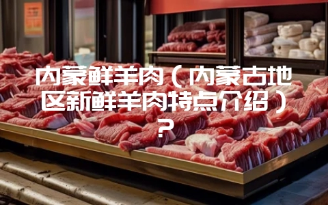 内蒙鲜羊肉（内蒙古地区新鲜羊肉特点介绍）？-会东网