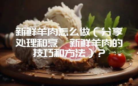 新鲜羊肉怎么做（分享处理和烹饪新鲜羊肉的技巧和方法）？-会东网