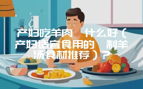 产妇吃羊肉炖什么好（产妇适宜食用的炖制羊汤食材推荐）？-会东网