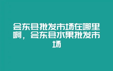 会东县批发市场在哪里啊，会东县水果批发市场-会东网