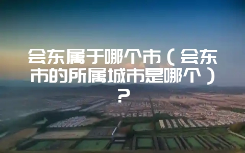会东属于哪个市（会东市的所属城市是哪个）？-会东网