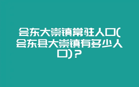 会东大崇镇常驻人口(会东县大崇镇有多少人口)？-会东网