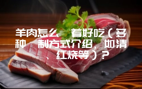 羊肉怎么炖着好吃（多种炖制方式介绍，如清炖、红烧等）？-会东网