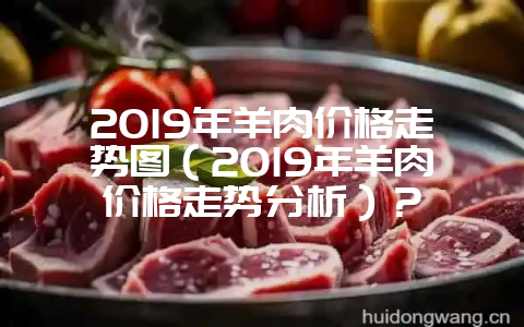 2019年羊肉价格走势图（2019年羊肉价格走势分析）？-会东网