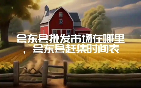 会东县批发市场在哪里，会东县赶集时间表-会东网