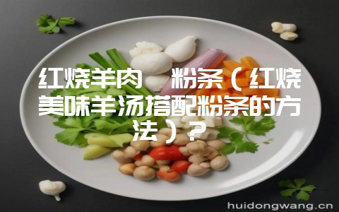 红烧羊肉炖粉条（红烧美味羊汤搭配粉条的方法）？-会东网