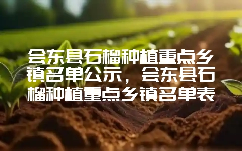 会东县石榴种植重点乡镇名单公示，会东县石榴种植重点乡镇名单表-会东网