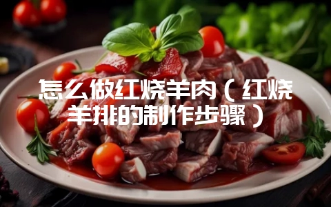 怎么做红烧羊肉（红烧羊排的制作步骤）-会东网