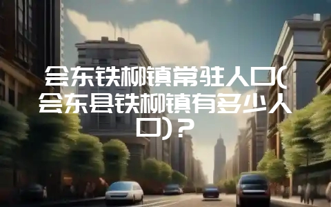 会东铁柳镇常驻人口(会东县铁柳镇有多少人口)？-会东网