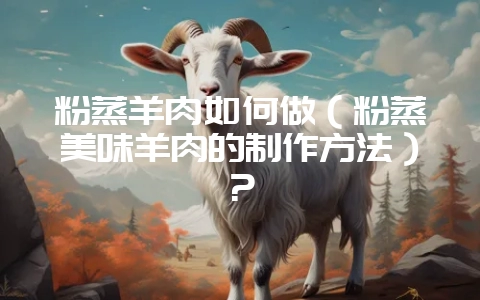 粉蒸羊肉如何做（粉蒸美味羊肉的制作方法）？-会东网