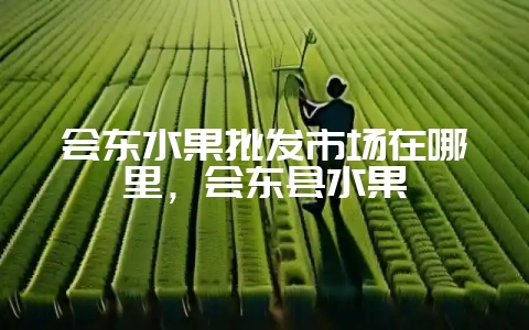 会东水果批发市场在哪里，会东县水果-会东网