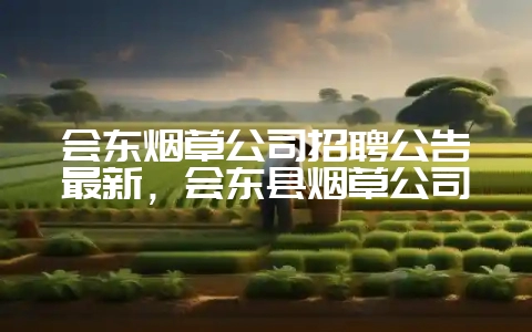 会东烟草公司招聘公告最新，会东县烟草公司-会东网
