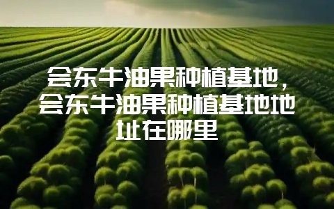 会东牛油果种植基地，会东牛油果种植基地地址在哪里-会东网