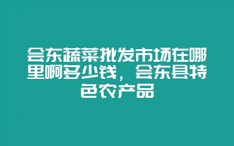 会东蔬菜批发市场在哪里啊多少钱，会东县特色农产品-会东网