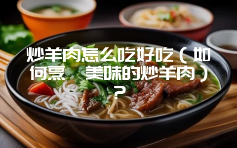 炒羊肉怎么吃好吃（如何烹饪美味的炒羊肉）？-会东网