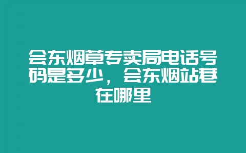 会东烟草专卖局电话号码是多少，会东烟站巷在哪里-会东网