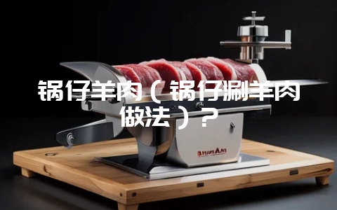 锅仔羊肉（锅仔涮羊肉做法）？-会东网