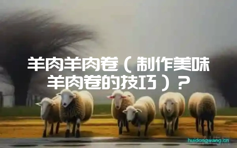 羊肉羊肉卷(制作美味羊肉卷的技巧)?插图 羊肉羊肉卷(制作美味羊肉卷的技巧)?插图