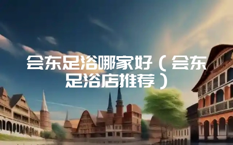 会东足浴哪家好（会东足浴店推荐）-会东网