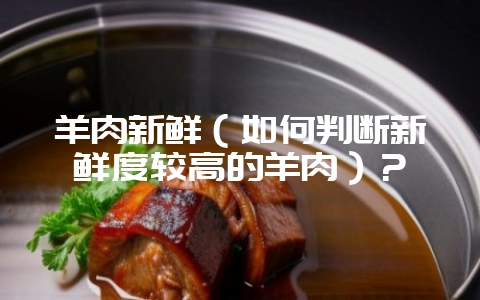 羊肉新鲜（如何判断新鲜度较高的羊肉）？-会东网
