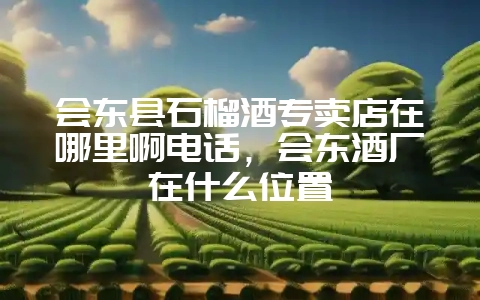 会东县石榴酒专卖店在哪里啊电话，会东酒厂在什么位置-会东网