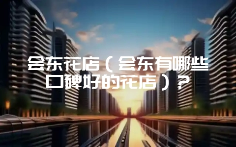 会东花店（会东有哪些口碑好的花店）？-会东网