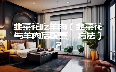 韭菜花吃羊肉（韭菜花与羊肉搭配烹饪方法）？-会东网