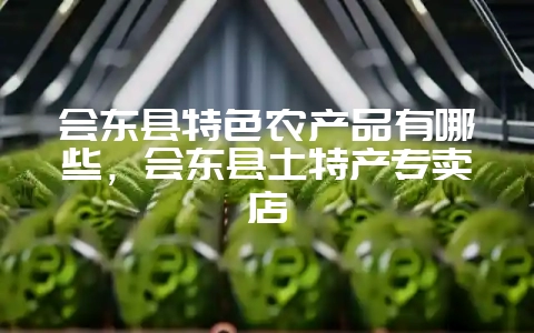 会东县特色农产品有哪些，会东县土特产专卖店-会东网