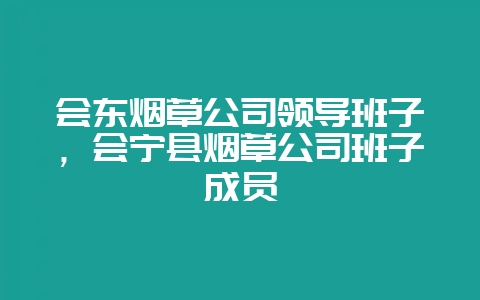 会东烟草公司领导班子，会宁县烟草公司班子成员-会东网
