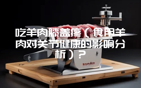 吃羊肉膝盖疼（食用羊肉对关节健康的影响分析）？-会东网
