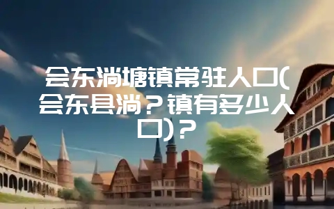 会东淌塘镇常驻人口(会东县淌？镇有多少人口)？-会东网