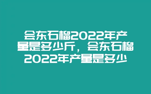 会东石榴2022年产量是多少斤，会东石榴2022年产量是多少万吨-会东网