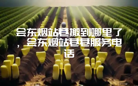 会东烟站巷搬到哪里了，会东烟站巷巷服务电话-会东网