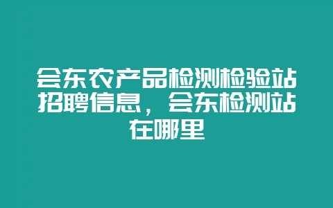 会东农产品检测检验站招聘信息，会东检测站在哪里-会东网