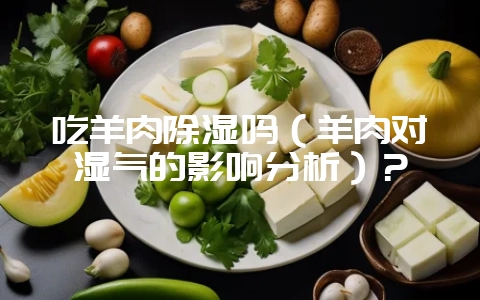 吃羊肉除湿吗（羊肉对湿气的影响分析）？-会东网