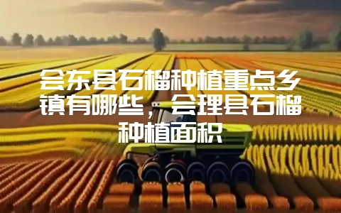 会东县石榴种植重点乡镇有哪些，会理县石榴种植面积-会东网