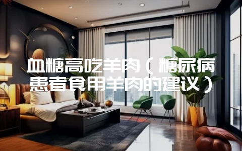 血糖高吃羊肉(糖尿病患者食用羊肉的建议)插图 血糖高吃羊肉(糖尿病患者食用羊肉的建议)插图