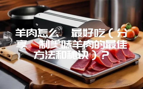 羊肉怎么炖最好吃(分享炖制美味羊肉的最佳方法和秘诀)?插图 羊肉怎么炖最好吃(分享炖制美味羊肉的最佳方法和秘诀)?插图