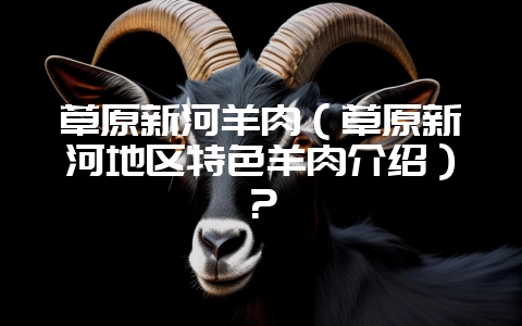 草原新河羊肉（草原新河地区特色羊肉介绍）？-会东网
