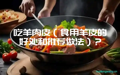 吃羊肉皮（食用羊皮的好处和推荐做法）？-会东网