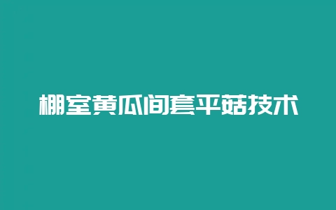 棚室黄瓜间套平菇技术-会东网