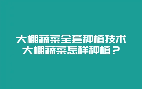 大棚蔬菜全套种植技术大棚蔬菜怎样种植？-会东网